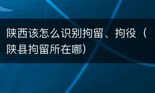 陕西该怎么识别拘留、拘役（陕县拘留所在哪）