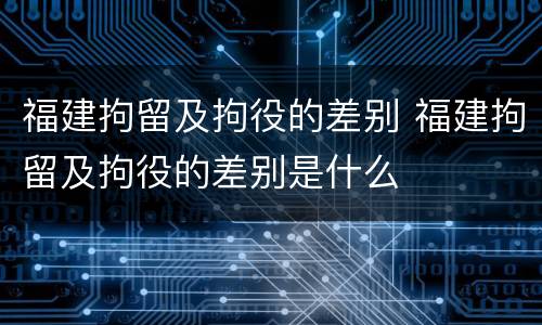 福建拘留及拘役的差别 福建拘留及拘役的差别是什么