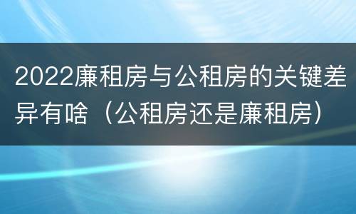 2022廉租房与公租房的关键差异有啥（公租房还是廉租房）