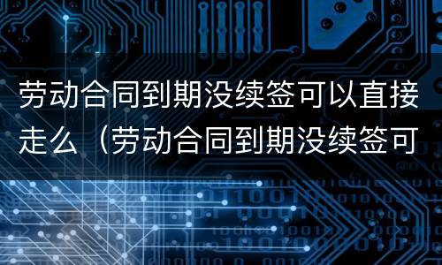 劳动合同到期没续签可以直接走么（劳动合同到期没续签可以直接走么吗）