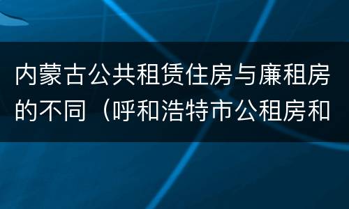内蒙古公共租赁住房与廉租房的不同（呼和浩特市公租房和廉租房的区别）