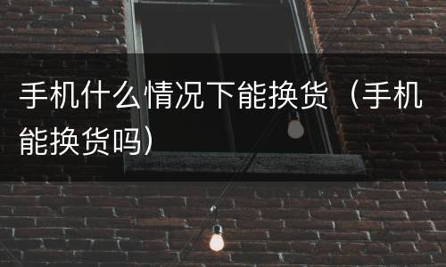 手机什么情况下能换货（手机能换货吗）