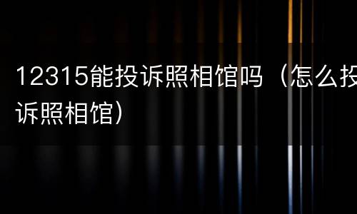 12315能投诉照相馆吗（怎么投诉照相馆）