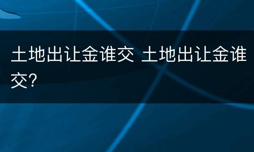 土地出让金谁交 土地出让金谁交?