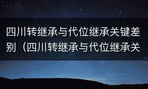 四川转继承与代位继承关键差别（四川转继承与代位继承关键差别大吗）