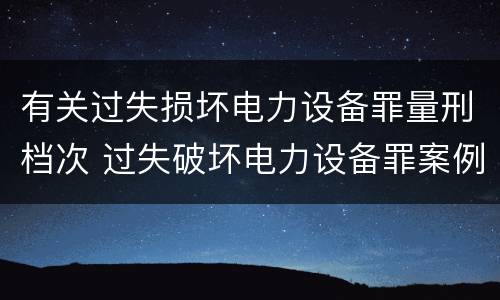 有关过失损坏电力设备罪量刑档次 过失破坏电力设备罪案例