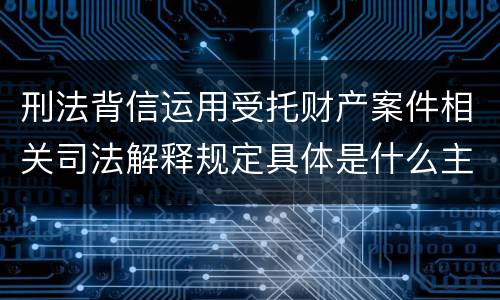刑法背信运用受托财产案件相关司法解释规定具体是什么主要内容