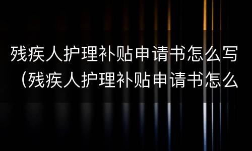 残疾人护理补贴申请书怎么写（残疾人护理补贴申请书怎么写的）