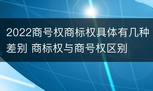 2022商号权商标权具体有几种差别 商标权与商号权区别