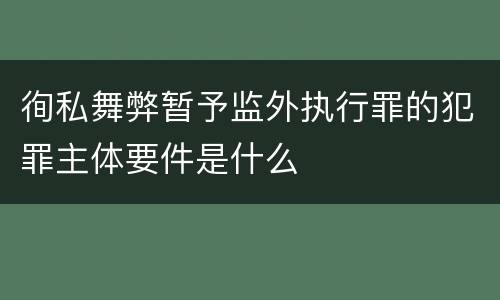 徇私舞弊暂予监外执行罪的犯罪主体要件是什么