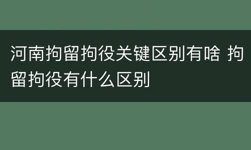 河南拘留拘役关键区别有啥 拘留拘役有什么区别
