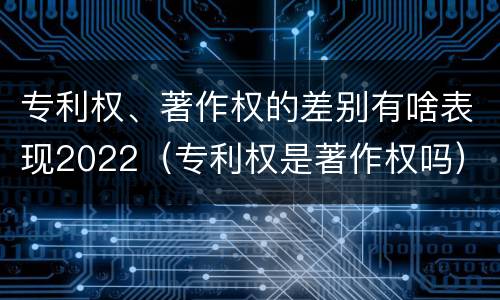 专利权、著作权的差别有啥表现2022（专利权是著作权吗）
