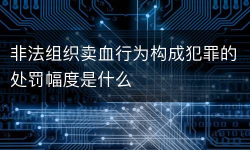 非法组织卖血行为构成犯罪的处罚幅度是什么