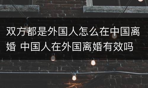 双方都是外国人怎么在中国离婚 中国人在外国离婚有效吗