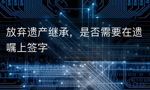 放弃遗产继承，是否需要在遗嘱上签字