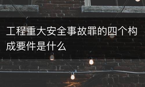 工程重大安全事故罪的四个构成要件是什么