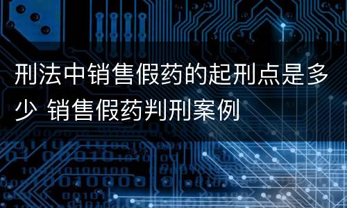 刑法中销售假药的起刑点是多少 销售假药判刑案例