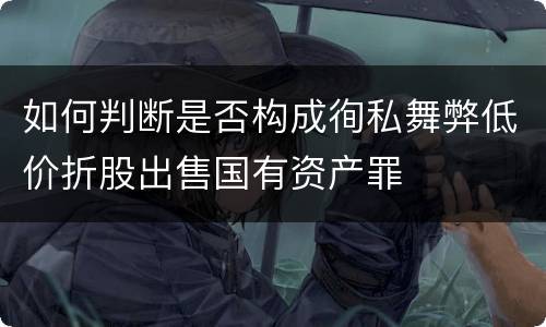如何判断是否构成徇私舞弊低价折股出售国有资产罪
