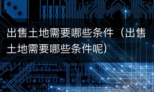 出售土地需要哪些条件（出售土地需要哪些条件呢）