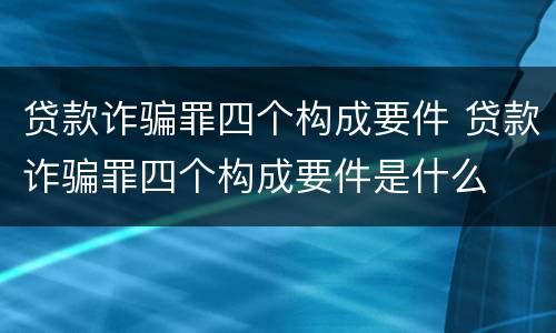贷款诈骗罪四个构成要件 贷款诈骗罪四个构成要件是什么