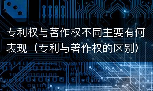 专利权与著作权不同主要有何表现（专利与著作权的区别）