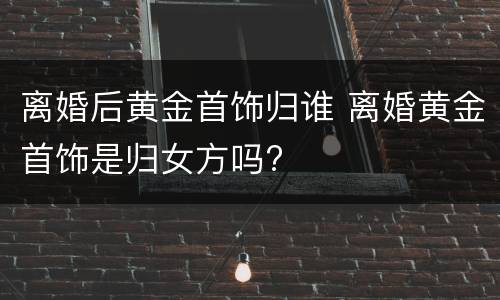 离婚后黄金首饰归谁 离婚黄金首饰是归女方吗?