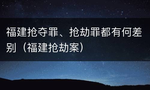 福建抢夺罪、抢劫罪都有何差别（福建抢劫案）