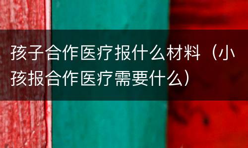 孩子合作医疗报什么材料（小孩报合作医疗需要什么）