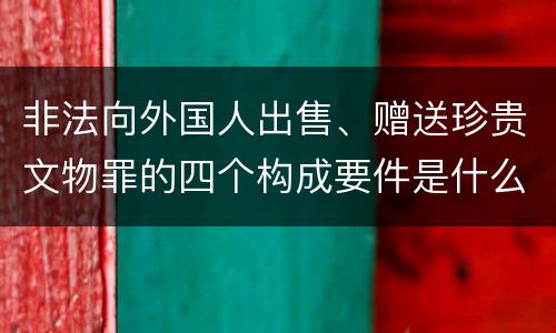 非法向外国人出售、赠送珍贵文物罪的四个构成要件是什么