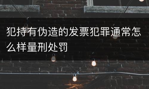 犯持有伪造的发票犯罪通常怎么样量刑处罚