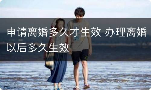 申请离婚多久才生效 办理离婚以后多久生效
