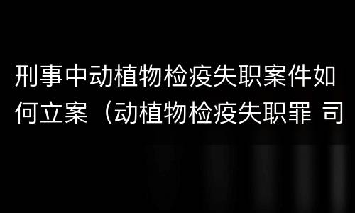 刑事中动植物检疫失职案件如何立案（动植物检疫失职罪 司法解释）