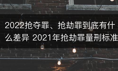 2022抢夺罪、抢劫罪到底有什么差异 2021年抢劫罪量刑标准