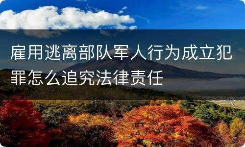 雇用逃离部队军人行为成立犯罪怎么追究法律责任