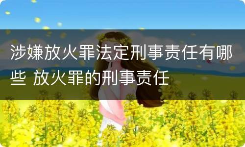 涉嫌放火罪法定刑事责任有哪些 放火罪的刑事责任