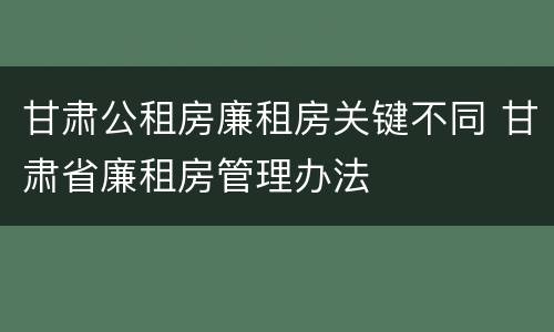 甘肃公租房廉租房关键不同 甘肃省廉租房管理办法
