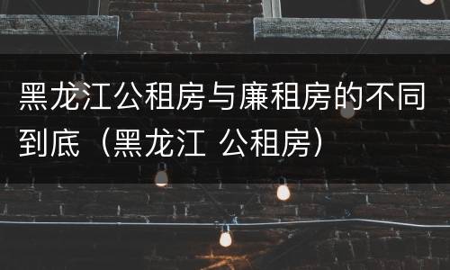 黑龙江公租房与廉租房的不同到底（黑龙江 公租房）