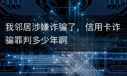 我邻居涉嫌诈骗了，信用卡诈骗罪判多少年啊