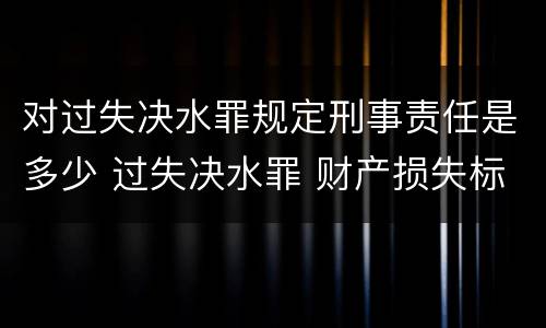 对过失决水罪规定刑事责任是多少 过失决水罪 财产损失标准