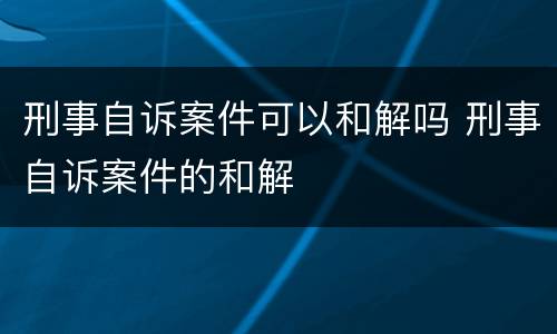 刑事自诉案件可以和解吗 刑事自诉案件的和解
