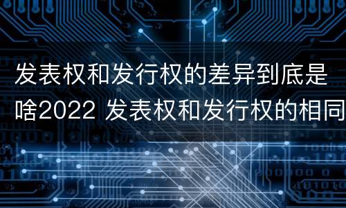 发表权和发行权的差异到底是啥2022 发表权和发行权的相同点