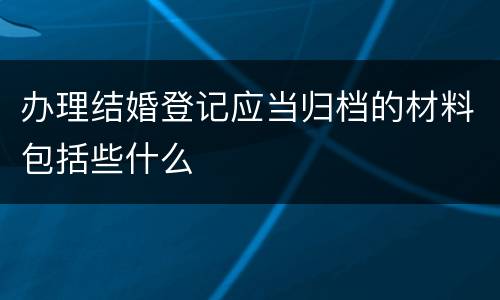 办理结婚登记应当归档的材料包括些什么