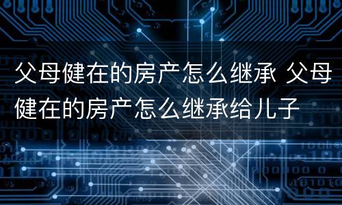 父母健在的房产怎么继承 父母健在的房产怎么继承给儿子
