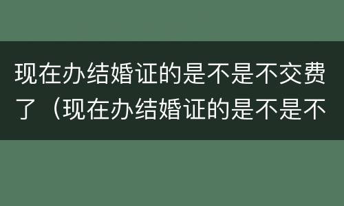 现在办结婚证的是不是不交费了（现在办结婚证的是不是不交费了呢）
