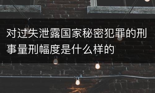 对过失泄露国家秘密犯罪的刑事量刑幅度是什么样的