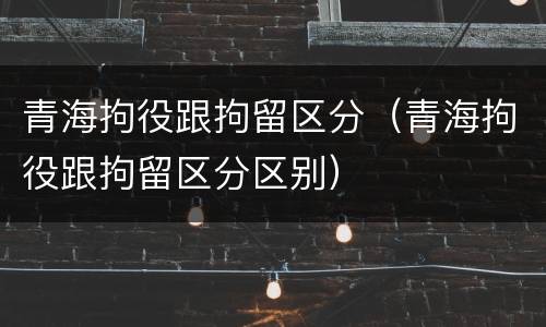 青海拘役跟拘留区分（青海拘役跟拘留区分区别）