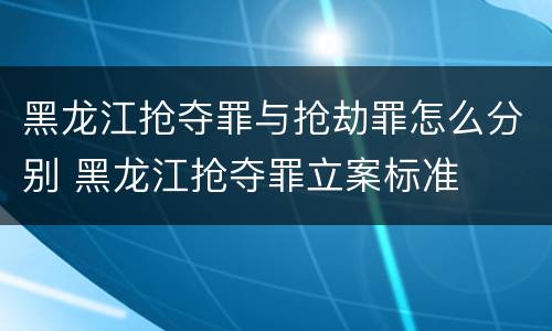 黑龙江抢夺罪与抢劫罪怎么分别 黑龙江抢夺罪立案标准