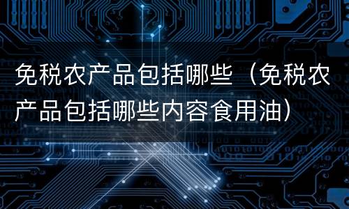免税农产品包括哪些（免税农产品包括哪些内容食用油）