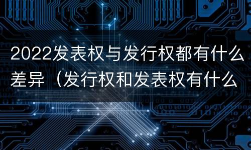 2022发表权与发行权都有什么差异（发行权和发表权有什么区别）