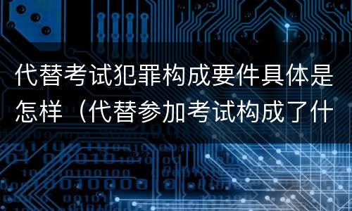代替考试犯罪构成要件具体是怎样（代替参加考试构成了什么犯罪）